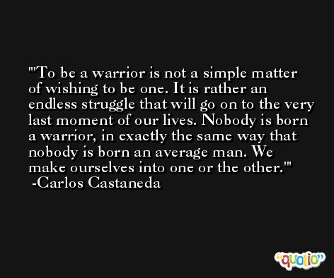 'To be a warrior is not a simple matter of wishing to be one. It is rather an endless struggle that will go on to the very last moment of our lives. Nobody is born a warrior, in exactly the same way that nobody is born an average man. We make ourselves into one or the other.' -Carlos Castaneda