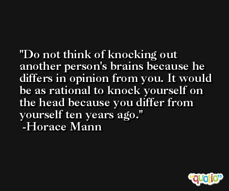 Do not think of knocking out another person's brains because he differs in opinion from you. It would be as rational to knock yourself on the head because you differ from yourself ten years ago. -Horace Mann