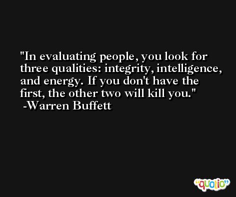 In evaluating people, you look for three qualities: integrity, intelligence, and energy. If you don't have the first, the other two will kill you. -Warren Buffett