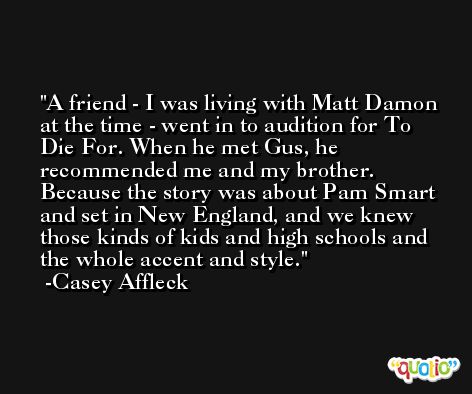 A friend - I was living with Matt Damon at the time - went in to audition for To Die For. When he met Gus, he recommended me and my brother. Because the story was about Pam Smart and set in New England, and we knew those kinds of kids and high schools and the whole accent and style. -Casey Affleck