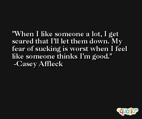 When I like someone a lot, I get scared that I'll let them down. My fear of sucking is worst when I feel like someone thinks I'm good. -Casey Affleck