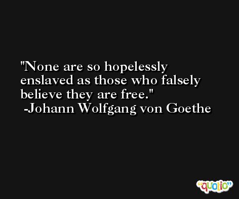 None are so hopelessly enslaved as those who falsely believe they are free. -Johann Wolfgang von Goethe