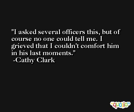 I asked several officers this, but of course no one could tell me. I grieved that I couldn't comfort him in his last moments. -Cathy Clark