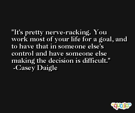 It's pretty nerve-racking. You work most of your life for a goal, and to have that in someone else's control and have someone else making the decision is difficult. -Casey Daigle