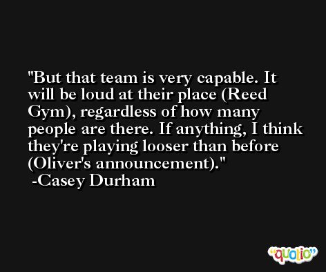 But that team is very capable. It will be loud at their place (Reed Gym), regardless of how many people are there. If anything, I think they're playing looser than before (Oliver's announcement). -Casey Durham