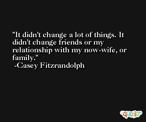 It didn't change a lot of things. It didn't change friends or my relationship with my now-wife, or family. -Casey Fitzrandolph