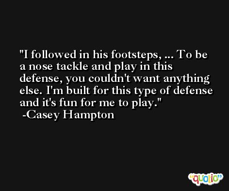 I followed in his footsteps, ... To be a nose tackle and play in this defense, you couldn't want anything else. I'm built for this type of defense and it's fun for me to play. -Casey Hampton