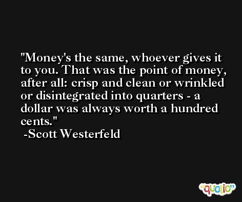 Money's the same, whoever gives it to you. That was the point of money, after all: crisp and clean or wrinkled or disintegrated into quarters - a dollar was always worth a hundred cents. -Scott Westerfeld