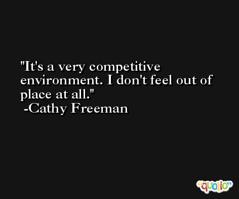 It's a very competitive environment. I don't feel out of place at all. -Cathy Freeman