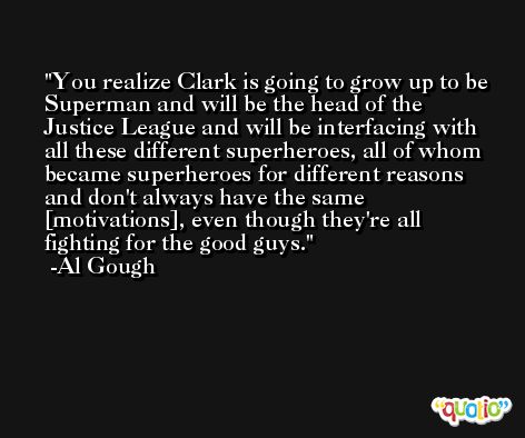 You realize Clark is going to grow up to be Superman and will be the head of the Justice League and will be interfacing with all these different superheroes, all of whom became superheroes for different reasons and don't always have the same [motivations], even though they're all fighting for the good guys. -Al Gough