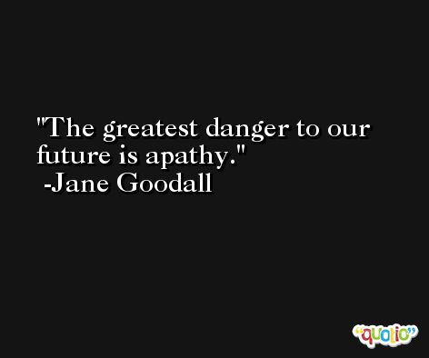 The greatest danger to our future is apathy. -Jane Goodall