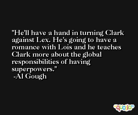He'll have a hand in turning Clark against Lex. He's going to have a romance with Lois and he teaches Clark more about the global responsibilities of having superpowers. -Al Gough