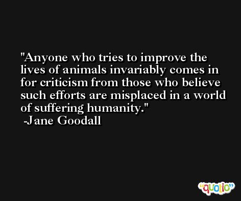 Anyone who tries to improve the lives of animals invariably comes in for criticism from those who believe such efforts are misplaced in a world of suffering humanity. -Jane Goodall