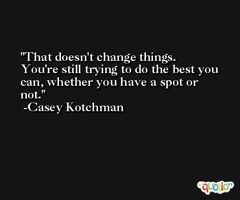 That doesn't change things. You're still trying to do the best you can, whether you have a spot or not. -Casey Kotchman