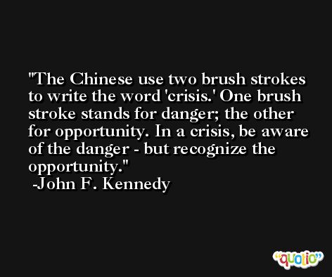 The Chinese use two brush strokes to write the word 'crisis.' One brush stroke stands for danger; the other for opportunity. In a crisis, be aware of the danger - but recognize the opportunity. -John F. Kennedy