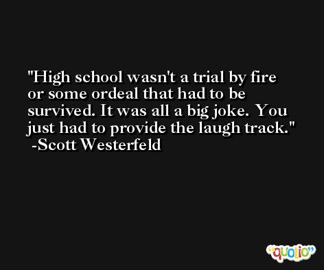 High school wasn't a trial by fire or some ordeal that had to be survived. It was all a big joke. You just had to provide the laugh track. -Scott Westerfeld