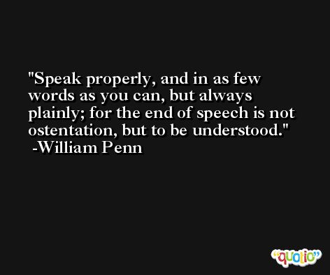 Speak properly, and in as few words as you can, but always plainly; for the end of speech is not ostentation, but to be understood. -William Penn