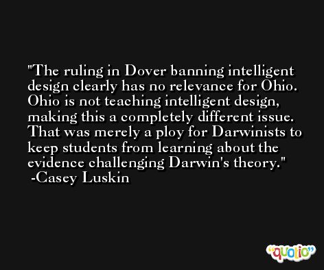 The ruling in Dover banning intelligent design clearly has no relevance for Ohio. Ohio is not teaching intelligent design, making this a completely different issue. That was merely a ploy for Darwinists to keep students from learning about the evidence challenging Darwin's theory. -Casey Luskin