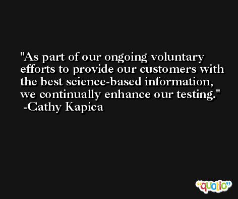 As part of our ongoing voluntary efforts to provide our customers with the best science-based information, we continually enhance our testing. -Cathy Kapica