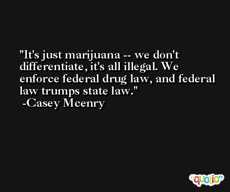 It's just marijuana -- we don't differentiate, it's all illegal. We enforce federal drug law, and federal law trumps state law. -Casey Mcenry