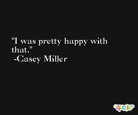 I was pretty happy with that. -Casey Miller