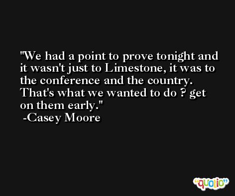 We had a point to prove tonight and it wasn't just to Limestone, it was to the conference and the country. That's what we wanted to do ? get on them early. -Casey Moore