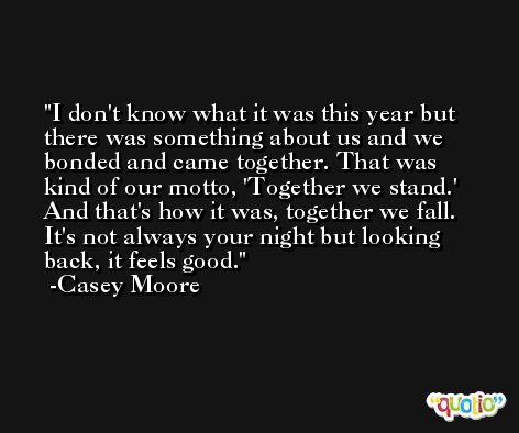 I don't know what it was this year but there was something about us and we bonded and came together. That was kind of our motto, 'Together we stand.' And that's how it was, together we fall. It's not always your night but looking back, it feels good. -Casey Moore