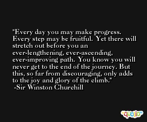 Every day you may make progress. Every step may be fruitful. Yet there will stretch out before you an ever-lengthening, ever-ascending, ever-improving path. You know you will never get to the end of the journey. But this, so far from discouraging, only adds to the joy and glory of the climb. -Sir Winston Churchill