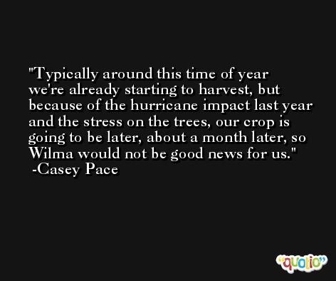 Typically around this time of year we're already starting to harvest, but because of the hurricane impact last year and the stress on the trees, our crop is going to be later, about a month later, so Wilma would not be good news for us. -Casey Pace