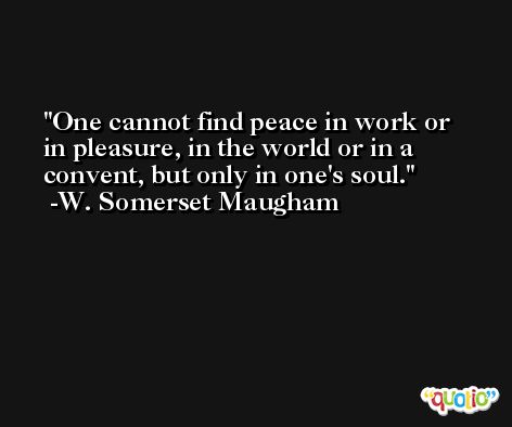 One cannot find peace in work or in pleasure, in the world or in a convent, but only in one's soul. -W. Somerset Maugham