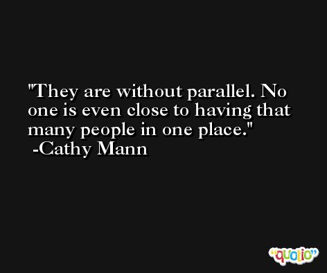 They are without parallel. No one is even close to having that many people in one place. -Cathy Mann