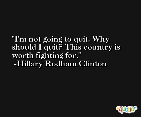 I'm not going to quit. Why should I quit? This country is worth fighting for. -Hillary Rodham Clinton
