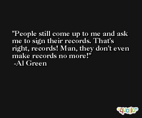 People still come up to me and ask me to sign their records. That's right, records! Man, they don't even make records no more! -Al Green