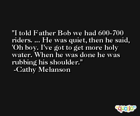 I told Father Bob we had 600-700 riders. ... He was quiet, then he said, 'Oh boy. I've got to get more holy water. When he was done he was rubbing his shoulder. -Cathy Melanson