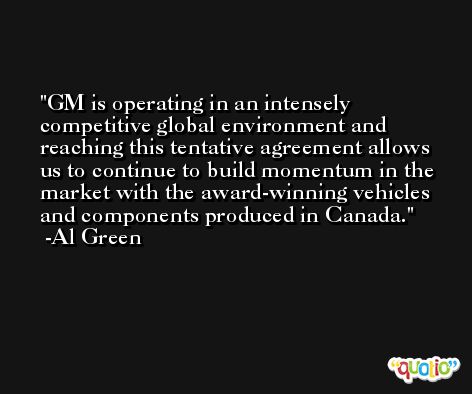 GM is operating in an intensely competitive global environment and reaching this tentative agreement allows us to continue to build momentum in the market with the award-winning vehicles and components produced in Canada. -Al Green