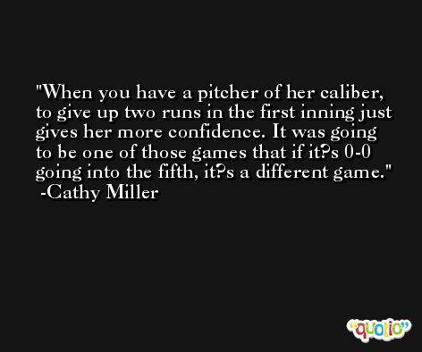 When you have a pitcher of her caliber, to give up two runs in the first inning just gives her more confidence. It was going to be one of those games that if it?s 0-0 going into the fifth, it?s a different game. -Cathy Miller