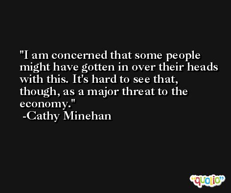I am concerned that some people might have gotten in over their heads with this. It's hard to see that, though, as a major threat to the economy. -Cathy Minehan
