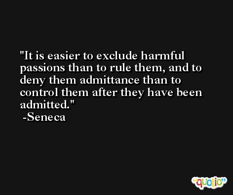 It is easier to exclude harmful passions than to rule them, and to deny them admittance than to control them after they have been admitted. -Seneca