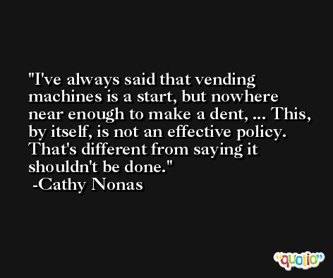 I've always said that vending machines is a start, but nowhere near enough to make a dent, ... This, by itself, is not an effective policy. That's different from saying it shouldn't be done. -Cathy Nonas