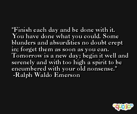 Finish each day and be done with it. You have done what you could. Some blunders and absurdities no doubt crept in; forget them as soon as you can. Tomorrow is a new day; begin it well and serenely and with too high a spirit to be encumbered with your old nonsense. -Ralph Waldo Emerson