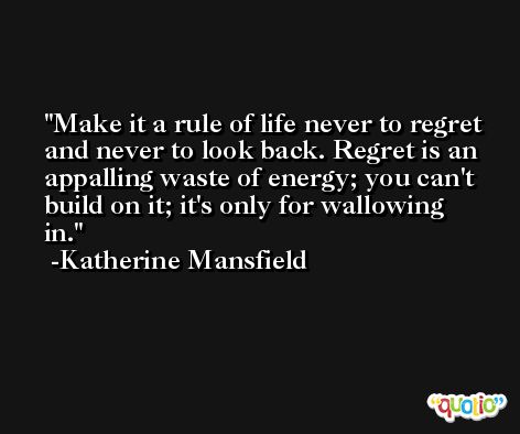 Make it a rule of life never to regret and never to look back. Regret is an appalling waste of energy; you can't build on it; it's only for wallowing in. -Katherine Mansfield