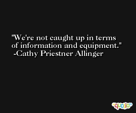 We're not caught up in terms of information and equipment. -Cathy Priestner Allinger