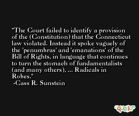 The Court failed to identify a provision of the (Constitution) that the Connecticut law violated. Instead it spoke vaguely of the 'penumbras' and 'emanations' of the Bill of Rights, in language that continues to turn the stomach of fundamentalists (and many others), ... Radicals in Robes. -Cass R. Sunstein