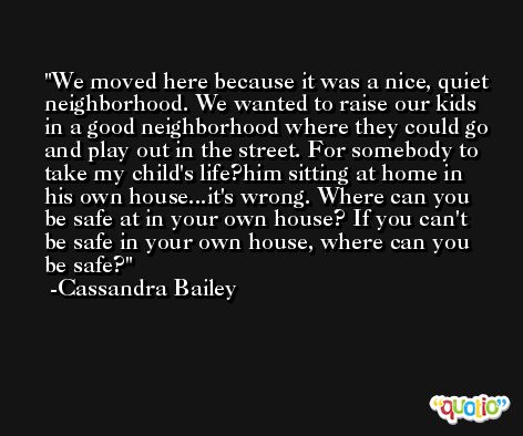 We moved here because it was a nice, quiet neighborhood. We wanted to raise our kids in a good neighborhood where they could go and play out in the street. For somebody to take my child's life?him sitting at home in his own house...it's wrong. Where can you be safe at in your own house? If you can't be safe in your own house, where can you be safe? -Cassandra Bailey