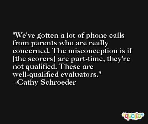 We've gotten a lot of phone calls from parents who are really concerned. The misconception is if [the scorers] are part-time, they're not qualified. These are well-qualified evaluators. -Cathy Schroeder