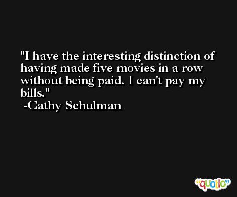 I have the interesting distinction of having made five movies in a row without being paid. I can't pay my bills. -Cathy Schulman