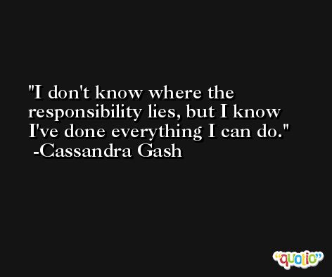 I don't know where the responsibility lies, but I know I've done everything I can do. -Cassandra Gash