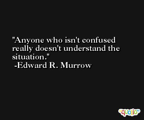 Anyone who isn't confused really doesn't understand the situation. -Edward R. Murrow