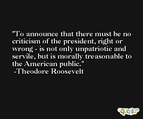 To announce that there must be no criticism of the president, right or wrong - is not only unpatriotic and servile, but is morally treasonable to the American public. -Theodore Roosevelt