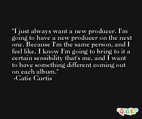 I just always want a new producer. I'm going to have a new producer on the next one. Because I'm the same person, and I feel like, I know I'm going to bring to it a certain sensibility that's me, and I want to have something different coming out on each album. -Catie Curtis
